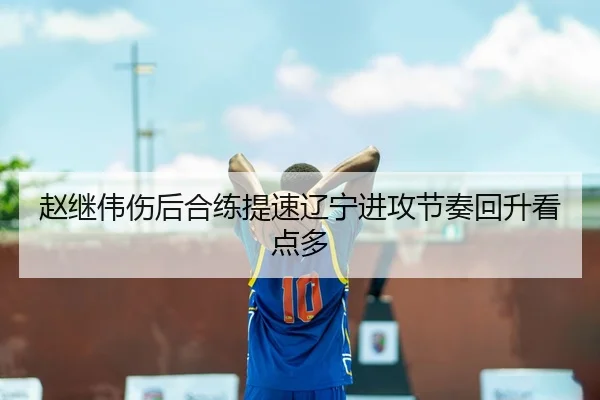 赵继伟伤后合练提速辽宁进攻节奏回升看点多